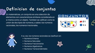 Definicion de conjuntos
En matemáticas, un conjunto es una colección de
elementos con características similares considerada en
sí misma como un objeto. Tambien se califican como la
unión de dos tipos de números, a saber; los números
racionales, los números irracionales.
Números Enteros
Números Naturales
Numeros Fraccionarios
Numeros Algebraicos
Numeros Transcendentales
A su vez, los números racionales se clasifican en:
 