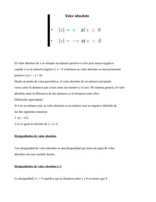 El valor absoluto de x es siempre un número positivo o cero pero nunca negativo:
cuando x es un número negativo ( x < 0 ) entonces su valor absoluto es necesariamente
positivo ( |x| = - x > 0).
Desde un punto de vista geométrico, el valor absoluto de un número real puede
verse como la distancia que existe entre ese número y el cero. De manera general, el valor
absoluto entre la diferencia de dos números es la distancia entre ellos.
Definición equivalente:
Si x es un número real, su valor absoluto es un número real no negativo definido de
las dos siguientes maneras:
1. |x| = √x2
2.|x| es igual al máximo de {---x, x}
Desigualdades de valor absoluto
Una desigualdad de valor absoluto es una desigualdad que tiene un signo de valor
absoluto con una variable dentro.
Desigualdades de valor absoluto (<):
La desigualdad | x | < 4 significa que la distancia entre x y 0 es menor que 4
 
