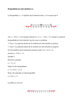 Desigualdades de valor absoluto (>):
La desigualdad | x | > 4 significa que la distancia entre x y 0 es mayor que 4.
Así, x < -4 O x > 4. El conjunto solución es { x | x < - 4 O x > 4 } Cuando se resuelven
desigualdades de valor absoluto, hay dos casos a considerar.
 Caso 1: La expresión dentro de los símbolos de valor absoluto es positiva.
 Caso 2: La expresión dentro de los símbolos de valor absoluto es negativa.
En otras palabras, para cualesquiera números reales a y b , si | a | > b ,
entonces a > b O a < - b .
Ejemplo 2
Resuelva y grafique
| x + 2 | ≥ 4
Separe en dos desigualdades.
x + 2 ≥ 4 O x + 2 ≤ 4
Reste 2 de cada lado en cada desigualdad
x ≥ 2 O x ≤ - 6
La gráfica se vería así:
 