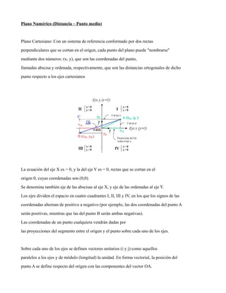 Plano Numérico (Distancia – Punto medio)
Plano Cartesiano: Con un sistema de referencia conformado por dos rectas
perpendiculares que se cortan en el origen, cada punto del plano puede "nombrarse"
mediante dos números: (x, y), que son las coordenadas del punto,
llamadas abscisa y ordenada, respectivamente, que son las distancias ortogonales de dicho
punto respecto a los ejes cartesianos
La ecuación del eje X es = 0, y la del eje Y es = 0, rectas que se cortan en el
origen 0, cuyas coordenadas son (0,0).
Se denomina también eje de las abscisas al eje X, y eje de las ordenadas al eje Y.
Los ejes dividen el espacio en cuatro cuadrantes I, II, III y IV, en los que los signos de las
coordenadas alternan de positivo a negativo (por ejemplo, las dos coordenadas del punto A
serán positivas, mientras que las del punto B serán ambas negativas).
Las coordenadas de un punto cualquiera vendrán dadas por
las proyecciones del segmento entre el origen y el punto sobre cada uno de los ejes.
Sobre cada uno de los ejes se definen vectores unitarios (i y j) como aquellos
paralelos a los ejes y de módulo (longitud) la unidad. En forma vectorial, la posición del
punto A se define respecto del origen con las componentes del vector OA.
 