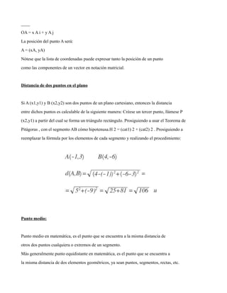 ____
OA = x A i + y A j
La posición del punto A será:
A = (xA, yA)
Nótese que la lista de coordenadas puede expresar tanto la posición de un punto
como las componentes de un vector en notación matricial.
Distancia de dos puntos en el plano
Si A (x1,y1) y B (x2,y2) son dos puntos de un plano cartesiano, entonces la distancia
entre dichos puntos es calculable de la siguiente manera: Créese un tercer punto, llámese P
(x2,y1) a partir del cual se forma un triángulo rectángulo. Prosiguiendo a usar el Teorema de
Pitágoras , con el segmento AB cómo hipotenusa.H 2 = (cat1) 2 + (cat2) 2 . Prosiguiendo a
reemplazar la fórmula por los elementos de cada segmento y realizando el procedimiento:
Punto medio:
Punto medio en matemática, es el punto que se encuentra a la misma distancia de
otros dos puntos cualquiera o extremos de un segmento.
Más generalmente punto equidistante en matemática, es el punto que se encuentra a
la misma distancia de dos elementos geométricos, ya sean puntos, segmentos, rectas, etc.
 
