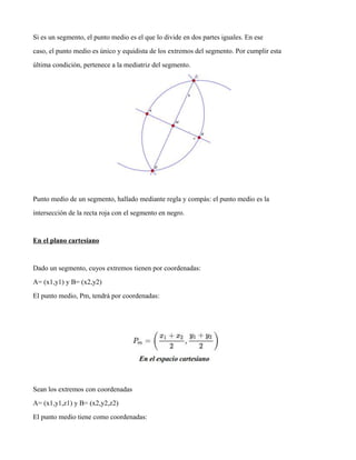 Si es un segmento, el punto medio es el que lo divide en dos partes iguales. En ese
caso, el punto medio es único y equidista de los extremos del segmento. Por cumplir esta
última condición, pertenece a la mediatriz del segmento.
Punto medio de un segmento, hallado mediante regla y compás: el punto medio es la
intersección de la recta roja con el segmento en negro.
En el plano cartesiano
Dado un segmento, cuyos extremos tienen por coordenadas:
A= (x1,y1) y B= (x2,y2)
El punto medio, Pm, tendrá por coordenadas:
Sean los extremos con coordenadas
A= (x1,y1,z1) y B= (x2,y2,z2)
El punto medio tiene como coordenadas:
 