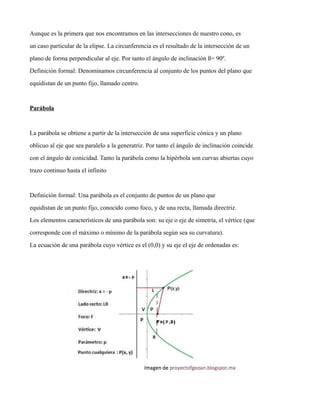Aunque es la primera que nos encontramos en las intersecciones de nuestro cono, es
un caso particular de la elipse. La circunferencia es el resultado de la intersección de un
plano de forma perpendicular al eje. Por tanto el ángulo de inclinación ß= 90º.
Definición formal: Denominamos circunferencia al conjunto de los puntos del plano que
equidistan de un punto fijo, llamado centro.
Parábola
La parábola se obtiene a partir de la intersección de una superficie cónica y un plano
oblicuo al eje que sea paralelo a la generatriz. Por tanto el ángulo de inclinación coincide
con el ángulo de conicidad. Tanto la parábola como la hipérbola son curvas abiertas cuyo
trazo continuo hasta el infinito
Definición formal: Una parábola es el conjunto de puntos de un plano que
equidistan de un punto fijo, conocido como foco, y de una recta, llamada directriz.
Los elementos característicos de una parábola son: su eje o eje de simetría, el vértice (que
corresponde con el máximo o mínimo de la parábola según sea su curvatura).
La ecuación de una parábola cuyo vértice es el (0,0) y su eje el eje de ordenadas es:
 