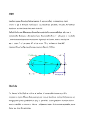 Elipse
La elipse surge al realizar la intersección de una superficie cónica con un plano
oblicuo al eje, es decir, un plano que no sea paralelo ala generatriz del cono. Por tanto el
ángulo de inclinación oscilará entre: 0<ß<90º.
Definición formal: Llamamos elipse al conjunto de los puntos del plano tales que si
sumamos las distancias a dos puntos fijos, denominados focos F1 y F2, ésta es constante.
Otros elementos representativos de una elipse que utilizamos para su descripción
son el centro O, el eje mayor AB, el eje menor CD, y la distancia focal, OF.
La ecuación de la elipse que tiene por centro el punto (0,0) es:
Hipérbola
Por último, la hipérbola se obtiene al realizar la intersección de una superficie
cónica y un plano oblicuo al eje, pero en este caso, el ángulo de inclinación tiene que ser
más pequeño que el que forman el eje y la generatriz. Como ya hemos dicho en el caso
anterior, también es una curva abierta. La hipérbola consta de dos ramas separadas, de tal
forma que tiene dos asíntotas.
 