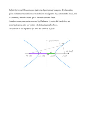 Definición formal: Denominamos hipérbola al conjunto de los puntos del plano tales
que si realizamos la diferencia de las distancias a dos puntos fijo, denominados focos, esta
es constante y además, menor que la distancia entre los focos.
Los elementos representativos de una hipérbola son: el centro, O; los vértices, así
como la distancia entre los vértices y la distancia entre los focos.
La ecuación de una hipérbola que tiene por centro el (0,0) es:
 