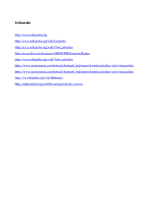 Bibliografia
https://es.m.wikipedia.org
https://es.m.wikipedia.org/wiki/Conjunto
https://es.m.wikipedia.org/wiki/Valor_absoluto
https://es.scribd.com/document/480905894/Numeros-Reales
https://es.m.wikipedia.org/wiki/Valor_absoluto
https://www.varsitytuturs.com/hotmath/hotmath_help/spanish/topics/absolute-valve-inequalities
https://www.varsitytuturs.com/hotmath/hotmath_help/spanish/topics/absolute-valve-inequalities
https://es.wikipedia.org/wiki/Distancia
https://matematica.laguia2000.com/general/las-conicas
 