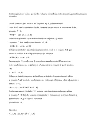 Existen operaciones bàsicas que pueden realizarse iniciando de ciertos conjuntos, para obtener nuevos
conjuntos:
Unión: (símbolo ) La unión de dos conjuntos A y B, que se representa
∪
como A B, es el conjunto de todos los elementos que pertenecen al menos a uno de los
∪
conjuntos A y B.
·A U B = { x | x A V x B}
∈ ∈
Intersección: (símbolo ∩) La intersección de dos conjuntos A y B es el
conjunto A ∩ B de los elementos comunes a A y B.
·A ∩ B= { x | x A ʌ x B}
∈ ∈
Diferencia: (símbolo ) La diferencias el conjunto A con B es el conjunto A B que
resulta de eliminar de A cualquier elemento que esté en B.
·A  B={ x | x A ʌ x B}
∈ ∉
Complemento: El complemento de un conjunto A es el conjunto A que contiene
∁
todos los elementos que no pertenecen a A, respecto a un conjunto U que lo contiene.
·Ac
= { x U | x A}
∈ ∉
Diferencia simétrica: (símbolo Δ) La diferencia simétrica de dos conjuntos A y B es
el conjunto AΔ B con todos los elementos que pertenecen, o bien a A, o bien a B, pero no a
ambos a la vez.
·AΔ B = { x | x A  B  V x B  A}
∈ ∈
Producto cartesiano: (símbolo ×) El producto cartesiano de dos conjuntos A y B es
el conjunto A × B de todos los pares ordenados (a, b) formados con un primer elemento a
perteneciente a A, y un segundo elemento b
perteneciente a B.
Ejemplos:
•{1, a, 0} {2, b} = {2, b, 1, a, 0}
∪
 