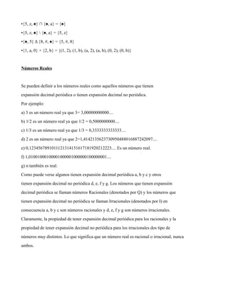 •{5, z, ♠} ∩ {♠, a} = {♠}
•{5, z, ♠}  {♠, a} = {5, z}
•{♠, 5} Δ {8, #, ♠} = {5, #, 8}
•{1, a, 0} × {2, b} = {(1, 2), (1, b), (a, 2), (a, b), (0, 2), (0, b)}
Números Reales
Se pueden definir a los números reales como aquellos números que tienen
expansión decimal periódica o tienen expansión decimal no periódica.
Por ejemplo:
a) 3 es un número real ya que 3= 3,00000000000....
b) 1/2 es un número real ya que 1/2 = 0,5000000000....
c) 1/3 es un número real ya que 1/3 = 0,3333333333333....
d) 2 es un número real ya que 2=1,4142135623730950488016887242097....
e) 0,1234567891011121314151617181920212223.... Es un número real.
f) 1,01001000100001000001000000100000001....
g) n también es real.
Como puede verse algunos tienen expansión decimal periódica a, b y c y otros
tienen expansión decimal no periódica d, e, f y g. Los números que tienen expansión
decimal periódica se llaman números Racionales (denotados por Q) y los números que
tienen expansión decimal no periódica se llaman Irracionales (denotados por I) en
consecuencia a, b y c son números racionales y d, e, f y g son números irracionales.
Claramente, la propiedad de tener expansión decimal periódica para los racionales y la
propiedad de tener expansión decimal no periódica para los irracionales dos tipo de
números muy distintos. Lo que significa que un número real es racional o irracional, nunca
ambos.
 