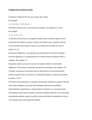 Conjunto de los números reales
a) Números Naturales (N), los que usamos para contar
Por ejemplo
1, 2, 3, 4, 5, 6, 7, 8, 9, 10, 11, ...
b) Números Enteros (Z), son los números naturales, sus negativos y el cero.
Por ejemplo
-3, -2, -1, 0, 1, 2, 3, ...
c) Números Fraccionarios, son aquellos números que se pueden expresar como
cociente de dos números enteros, es decir, son números que se pueden expresar
como cociente de dos números enteros, son números de la forma a/b con a, b
enteros y b ≠ 0.
d) Números Algebraicos, son aquellos que provienen de la solución de alguna
ecuación algebraica y se representan por un número finito de radicales libres o
anidados. Por ejemplo √3
En general, todas las raíces no exactas de cualquier orden son irracionales
algebraicos. Hay números racionales que parecen irracionales, por ejemplo √25.
A simple vista parecen irracionales pero al observarlos con más detenimiento
notamos que las raíces son exactas y al calcularlas llegamos a números racionales.
En efecto, √25=5
e) Números Trascendentales, no pueden representarse mediante un número finito de
raíces libres anidadas; provienen de las llamadas funciones trascendentes:
trigonométricas, logarítmicas y exponenciales. El número n y e son irracionales
trascendentes, puesto que no pueden expresarse mediante radicales. Los irracionales
trascendentes también surgen al escribir números decimales no periódicos al azar o
con un patrón que no lleva período definido.
 