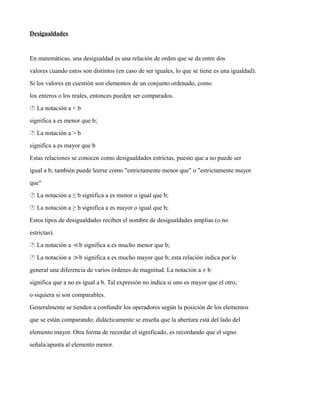 Desigualdades
En matemáticas, una desigualdad es una relación de orden que se da entre dos
valores cuando estos son distintos (en caso de ser iguales, lo que se tiene es una igualdad).
Si los valores en cuestión son elementos de un conjunto ordenado, como
los enteros o los reales, entonces pueden ser comparados.
 La notación a < b
significa a es menor que b;
 La notación a > b
significa a es mayor que b
Estas relaciones se conocen como desigualdades estrictas, puesto que a no puede ser
igual a b; también puede leerse como "estrictamente menor que" o "estrictamente mayor
que"
 La notación a ≤ b significa a es menor o igual que b;
 La notación a ≥ b significa a es mayor o igual que b;
Estos tipos de desigualdades reciben el nombre de desigualdades amplias (o no
estrictas).
 La notación a b significa a es mucho menor que b;
≪
 La notación a b significa a es mucho mayor que b; esta relación indica por lo
≫
general una diferencia de varios órdenes de magnitud. La notación a ≠ b
significa que a no es igual a b. Tal expresión no indica si uno es mayor que el otro,
o siquiera si son comparables.
Generalmente se tienden a confundir los operadores según la posición de los elementos
que se están comparando; didácticamente se enseña que la abertura está del lado del
elemento mayor. Otra forma de recordar el significado, es recordando que el signo
señala/apunta al elemento menor.
 