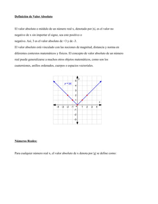 Definición de Valor Absoluto
El valor absoluto o módulo de un número real x, denotado por |x|, es el valor no
negativo de x sin importar el signo, sea este positivo o
negativo. Así, 3 es el valor absoluto de +3 y de -3.
El valor absoluto está vinculado con las nociones de magnitud, distancia y norma en
diferentes contextos matemáticos y físicos. El concepto de valor absoluto de un número
real puede generalizarse a muchos otros objetos matemáticos, como son los
cuaterniones, anillos ordenados, cuerpos o espacios vectoriales.
Números Reales:
Para cualquier número real x, el valor absoluto de x denota por |χ| se define como:
 