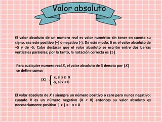 Valor absoluto
El valor absoluto de un numero real es valor numérico sin tener en cuenta su
signo, sea este positivo (+) o negativo (-). De este modo, 5 es el valor absoluto de
+5 y de -5. Cabe destacar que el valor absoluto se escribe entre dos barras
verticales paralelas; por lo tanto, la notación correcta es |5|.
Para cualquier numero real X, el valor absoluto de X denota por |X|
se define como:
x, si x ≥ 0
-x, si x < 0
|X|
El valor absoluto de X s siempre un número positivo o cero pero nunca negativo:
cuando X es un número negativo (X < 0) entonces su valor absoluto es
necesariamente positivo | x | = − x > 0
 
