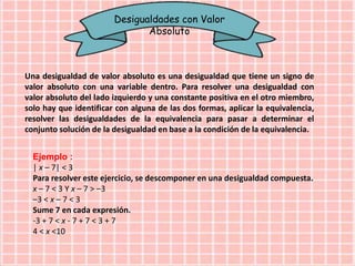 Desigualdades con Valor
Absoluto
Una desigualdad de valor absoluto es una desigualdad que tiene un signo de
valor absoluto con una variable dentro. Para resolver una desigualdad con
valor absoluto del lado izquierdo y una constante positiva en el otro miembro,
solo hay que identificar con alguna de las dos formas, aplicar la equivalencia,
resolver las desigualdades de la equivalencia para pasar a determinar el
conjunto solución de la desigualdad en base a la condición de la equivalencia.
Ejemplo :
| x – 7| < 3
Para resolver este ejercicio, se descomponer en una desigualdad compuesta.
x – 7 < 3 Y x – 7 > –3
–3 < x – 7 < 3
Sume 7 en cada expresión.
-3 + 7 < x - 7 + 7 < 3 + 7
4 < x <10
 