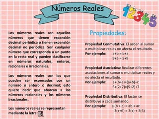 Números Reales
Los números reales son aquellos
números que tienen expansión
decimal periódica o tienen expansión
decimal no periódica. Son cualquier
número que corresponda a un punto
en la recta real y pueden clasificarse
en números naturales, enteros,
racionales e irracionales.
Los números reales son los que
pueden ser expresados por un
número o entero o decimal; esto
quiere decir que abarcan a los
números racionales y los números
irracionales.
Los números reales se representan
mediante la letra:
Propiedades:
Propiedad Conmutativa: El orden al sumar
o multiplicar reales no afecta el resultado.
Por ejemplo: a+b = b+a
9+5 = 5+9
Propiedad Asociativa: Realizar diferentes
asociaciones al sumar o multiplicar reales y
no afecta el resultado.
Por ejemplo: a+(b+c)=(a+b)+c
5+(2+7)=(5+2)+7
Propiedad Distributiva: El factor se
distribuye a cada sumando.
Por ejemplo: a (b + c) = ab + ac
3(x+6) = 3(x) + 3(6)
 