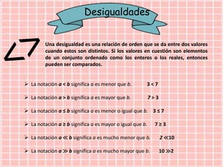 Desigualdades
Una desigualdad es una relación de orden que se da entre dos valores
cuando estos son distintos. Si los valores en cuestión son elementos
de un conjunto ordenado como los enteros o los reales, entonces
pueden ser comparados.
 La notación a < b significa a es menor que b. 3 < 7
 La notación a > b significa a es mayor que b. 7 > 3
 La notación a ≤ b significa a es menor o igual que b. 3 ≤ 7
 La notación a ≥ b significa a es mayor o igual que b. 7 ≥ 3
 La notación a ≪ b significa a es mucho menor que b. 2 ≪10
 La notación a ≫ b significa a es mucho mayor que b. 10 ≫2
 