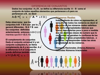 A = U-A ={ x: x A ^ x € B }
DIFERENCIA DE CONJUNTOS
Dados los conjuntos A y B , se define su diferencia escrita A – B como el
conjunto de todos aquellos elementos que pertenecen a A pero no
pertenecen a B , es decir
A-B ={ x: x A ^ x € B }
Debe observarse que los
conjuntos A-B Y B-A son por lo
general diferentes . Si A Y B son
los conjuntos definidos
anteriormente entonces A-B={1,2,3}
mientras que B-A ={8,9,10}
El complemento de conjuntos
Dado el conjunto universal U y un
conjunto cualquiera A, se llama
complemento de A y se escribe A a
la diferencia U-A el conjunto A
puede definirse también como
c
c
Números Reales
Independiente de cómo se representen, el
conjunto de todos los números es decir el
conjunto de los números reales satisface
una serie de propiedades básicas que
fueron descubiertas poco a poco a medida
que las distintas clases de numero que lo
conforman se ganaban la confianza de los
hombres, d estas propiedades básicas , o
axiomas , se desprenden todas las otras
propiedades de los números.
Números Racionales ,Enteros,Números
Naturales Números Irracionales
 
