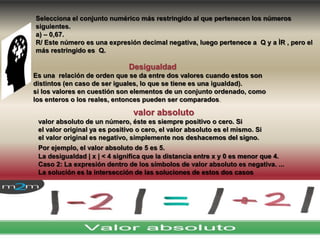 Desigualdad
Es una relación de orden que se da entre dos valores cuando estos son
distintos (en caso de ser iguales, lo que se tiene es una igualdad).
si los valores en cuestión son elementos de un conjunto ordenado, como
los enteros o los reales, entonces pueden ser comparados.
valor absoluto
valor absoluto de un número, éste es siempre positivo o cero. Si
el valor original ya es positivo o cero, el valor absoluto es el mismo. Si
el valor original es negativo, simplemente nos deshacemos del signo.
Por ejemplo, el valor absoluto de 5 es 5.
La desigualdad | x | < 4 significa que la distancia entre x y 0 es menor que 4.
Caso 2: La expresión dentro de los símbolos de valor absoluto es negativa. ...
La solución es la intersección de las soluciones de estos dos casos
Selecciona el conjunto numérico más restringido al que pertenecen los números
siguientes.
a) – 0,67.
R/ Este número es una expresión decimal negativa, luego pertenece a Q y a ÌR , pero el
más restringido es Q.
 