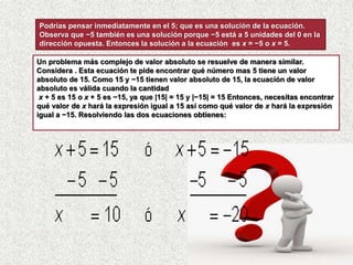 Un problema más complejo de valor absoluto se resuelve de manera similar.
Considera . Esta ecuación te pide encontrar qué número mas 5 tiene un valor
absoluto de 15. Como 15 y −15 tienen valor absoluto de 15, la ecuación de valor
absoluto es válida cuando la cantidad
x + 5 es 15 o x + 5 es −15, ya que |15| = 15 y |−15| = 15 Entonces, necesitas encontrar
qué valor de x hará la expresión igual a 15 así como qué valor de x hará la expresión
igual a −15. Resolviendo las dos ecuaciones obtienes:
Podrías pensar inmediatamente en el 5; que es una solución de la ecuación.
Observa que −5 también es una solución porque −5 está a 5 unidades del 0 en la
dirección opuesta. Entonces la solución a la ecuación es x = −5 o x = 5.
 