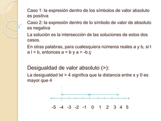 Caso 1: la expresión dentro de los símbolos de valor absoluto
es positiva
Caso 2: la expresión dentro de lo símbolo de valor de absoluto
es negativa
La solución es la intersección de las soluciones de estos dos
casos.
En otras palabras, para cualesquiera números reales a y b, si l
a l < b, entonces a < b y a > -b.ç
Desigualdad de valor absoluto (>):
La desigualdad lxl > 4 significa que la distancia entre x y 0 es
mayor que 4
-5 -4 -3 -2 -1 0 1 2 3 4 5
 