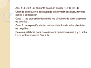 Así, < -4 O x > .el conjunto solución es {xlx < -4 O x > 4}
Cuando se resuelve desigualdad entre valor absoluto, hay dos
casos a considerar.
Caso 1: las expresión dentro de los símbolos de valor absoluto
es positiva.
Caso 2: la expresión dentro de los símbolos de valor absoluto
es negativa.
En otras palabras para cualesquiera números reales a y b, si l a
l > b, entonces a > b O a < -b.
 