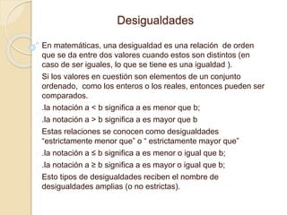 Desigualdades
En matemáticas, una desigualdad es una relación de orden
que se da entre dos valores cuando estos son distintos (en
caso de ser iguales, lo que se tiene es una igualdad ).
Si los valores en cuestión son elementos de un conjunto
ordenado, como los enteros o los reales, entonces pueden ser
comparados.
.la notación a < b significa a es menor que b;
.la notación a > b significa a es mayor que b
Estas relaciones se conocen como desigualdades
“estrictamente menor que” o “ estrictamente mayor que”
.la notación a ≤ b significa a es menor o igual que b;
.la notación a ≥ b significa a es mayor o igual que b;
Esto tipos de desigualdades reciben el nombre de
desigualdades amplias (o no estrictas).
 