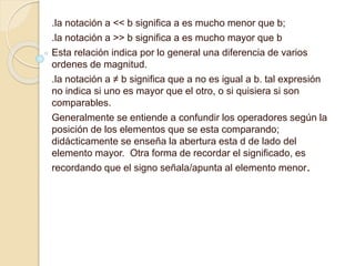 .la notación a << b significa a es mucho menor que b;
.la notación a >> b significa a es mucho mayor que b
Esta relación indica por lo general una diferencia de varios
ordenes de magnitud.
.la notación a ≠ b significa que a no es igual a b. tal expresión
no indica si uno es mayor que el otro, o si quisiera si son
comparables.
Generalmente se entiende a confundir los operadores según la
posición de los elementos que se esta comparando;
didácticamente se enseña la abertura esta d de lado del
elemento mayor. Otra forma de recordar el significado, es
recordando que el signo señala/apunta al elemento menor.
 
