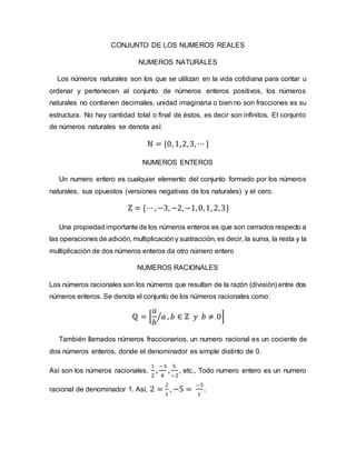 CONJUNTO DE LOS NUMEROS REALES
NUMEROS NATURALES
Los números naturales son los que se utilizan en la vida cotidiana para contar u
ordenar y pertenecen al conjunto de números enteros positivos, los números
naturales no contienen decimales, unidad imaginaria o bien no son fracciones es su
estructura. No hay cantidad total o final de éstos, es decir son infinitos. El conjunto
de números naturales se denota así:
ℕ = {0, 1,2,3,⋯ }
NUMEROS ENTEROS
Un numero entero es cualquier elemento del conjunto formado por los números
naturales, sus opuestos (versiones negativas de los naturales) y el cero.
ℤ = {⋯ ,−3, −2,−1,0,1, 2,3}
Una propiedad importante de los números enteros es que son cerrados respecto a
las operaciones de adición, multiplicacióny sustracción, es decir, la suma, la resta y la
multiplicación de dos números enteros da otro número entero
NUMEROS RACIONALES
Los números racionales son los números que resultan de la razón (división) entre dos
números enteros. Se denota el conjunto de los números racionales como:
ℚ = [
𝑎
𝑏
𝑎
⁄ , 𝑏 ∈ ℤ 𝑦 𝑏 ≠ 0]
También llamados números fraccionarios, un numero racional es un cociente de
dos números enteros, donde el denominador es simple distinto de 0.
Así son los números racionales,
1
2
,
−3
4
,
5
−2
, etc., Todo numero entero es un numero
racional de denominador 1. Así, 2 =
2
1
, −5 =
−5
1
.
 