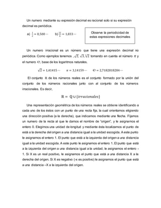 Un numero mediante su expresión decimal es racional solo si su expresión
decimal es periódica.
a)
1
2
= 0,500⋯ b)
11
6
= 1,833⋯
Un numero irracional es un número que tiene una expresión decimal no
periódica. Como ejemplos tenemos , √2, √3, √2
3
tomando en cuenta el número 𝜋 y
el numero ℮, base de los logaritmos naturales.
√2 = 1,41415⋯ 𝜋 = 3,14159⋯ ℮ = 2,7182818284⋯
El conjunto ℝ de los números reales es el conjunto formado por la unión del
conjunto de los números racionales junto con al conjunto de los números
irracionales. Es decir,
ℝ = ℚ ∪ {𝑖𝑟𝑟𝑎𝑐𝑖𝑜𝑛𝑎𝑙𝑒𝑠}
Una representación geométrica de los números reales se obtiene identificando a
cada uno de los éstos con un punto de una recta fija, la cual orientamos eligiendo
una dirección positiva (a la derecha), que indicamos mediante una flecha. Fijamos
un numero de la recta al que le damos el nombre de “origen”, y le asignamos el
entero 0. Elegimos una unidad de longitud y mediante ésta localizamos el punto de
está a la derecha del origen a una distancia igual a la unidad escogida. A este punto
le asignamos el entero 1. El punto que está a la izquierda del origen a una distancia
igual a la unidad escogida. A este punto le asignamos el entero 1. El punto que está
a la izquierda del origen a una distancia igual a la unidad, le asignamos el entero -
1. Si X es un real positivo, le asignamos el punto que está a una distancia X a la
derecha del origen. Si X es negativo (-x es positivo) le asignamos el punto que está
a una distancia –X a la izquierda del origen.
Observe la periodicidad de
estas expresiones decimales
 
