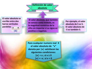 Definición de valor
absoluto
Para cualquier numero real X
el valor absoluto de “x”
denota por |x| satisfacen las
siguientes condiciones:
|x| = x ; si x ≥ 0
|x| = -x ; si x < 0
El valor absoluto, que también
se conoce como módulo, es
la magnitud numérica de la
cifra sin importar si su signo es
positivo o negativo.
Por ejemplo, el valor
absoluto de 5 es 5.
El valor absoluto de
-5 es también 5.
El valor absoluto se
escribe entre dos
barras verticales
paralelas.
 