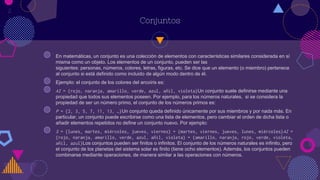 Conjuntos
◍ En matemáticas, un conjunto es una colección de elementos con características similares considerada en sí
misma como un objeto. Los elementos de un conjunto, pueden ser las
siguientes: personas, números, colores, letras, figuras, etc. Se dice que un elemento (o miembro) pertenece
al conjunto si está definido como incluido de algún modo dentro de él.
◍ Ejemplo: el conjunto de los colores del arcoíris es:
◍ AI = {rojo, naranja, amarillo, verde, azul, añil, violeta}Un conjunto suele definirse mediante una
propiedad que todos sus elementos poseen. Por ejemplo, para los números naturales, si se considera la
propiedad de ser un número primo, el conjunto de los números primos es:
◍ P = {2, 3, 5, 7, 11, 13, …}Un conjunto queda definido únicamente por sus miembros y por nada más. En
particular, un conjunto puede escribirse como una lista de elementos, pero cambiar el orden de dicha lista o
añadir elementos repetidos no define un conjunto nuevo. Por ejemplo:
◍ S = {lunes, martes, miércoles, jueves, viernes} = {martes, viernes, jueves, lunes, miércoles}AI =
{rojo, naranja, amarillo, verde, azul, añil, violeta} = {amarillo, naranja, rojo, verde, violeta,
añil, azul}Los conjuntos pueden ser finitos o infinitos. El conjunto de los números naturales es infinito, pero
el conjunto de los planetas del sistema solar es finito (tiene ocho elementos). Además, los conjuntos pueden
combinarse mediante operaciones, de manera similar a las operaciones con números.
2
 