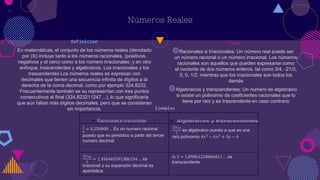 Números Reales
Tipos
◍Racionales e Irracionales: Un número real puede ser
un número racional o un número irracional. Los números
racionales son aquellos que pueden expresarse como
el cociente de dos números enteros, tal como 3/4, -21/3,
5, 0, 1/2, mientras que los irracionales son todos los
demás
◍Algebraicos y transcendentes: Un número es algebraico
si existe un polinomio de coeficientes racionales que lo
tiene por raíz y es trascendente en caso contrario
Ejemplos
Definicion
En matemáticas, el conjunto de los números reales (denotado
por (ℝ) incluye tanto a los números racionales, (positivos,
negativos y el cero) como a los número irracionales;​ y en otro
enfoque, trascendentes y algebraicos. Los irracionales y los
trascendentes Los números reales se expresan con
decimales que tienen una secuencia infinita de dígitos a la
derecha de la coma decimal, como por ejemplo 324,8232.
Frecuentemente también se su representan con tres puntos
consecutivos al final (324,823211247…), lo que significaría
que aún faltan más dígitos decimales, pero que se consideran
sin importancia.
4
1
4
= 0,250000 … Es un numero racional
puesto que es periódico a partir del tercer
numero decimal
3
7+1
2
es algebraico puesto a que es una
raíz polinomio 4𝑥3 − 6𝑥2 + 3𝑥 − 4
3
7+1
2
= 1,456465591386194… es
irracional y su expansión decimal es
aperiódica
ln 3 = 1,09861228866811… es
transcendente
 