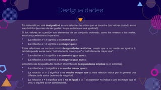 Desigualdades
En matemáticas, una desigualdad es una relación de orden que se da entre dos valores cuando estos
son distintos (en caso de ser iguales, lo que se tiene es una igualdad).
Si los valores en cuestión son elementos de un conjunto ordenado, como los enteros o los reales,
entonces pueden ser comparados.
• La notación a < b significa a es menor que b;
• La notación a > b significa a es mayor que b
Estas relaciones se conocen como desigualdades estrictas, puesto que a no puede ser igual a b;
también puede leerse como "estrictamente menor que" o "estrictamente mayor que".
• La notación a ≤ b significa a es menor o igual que b;
• La notación a ≥ b significa a es mayor o igual que b;
estos tipos de desigualdades reciben el nombre de desigualdades amplias (o no estrictas).
• La notación a ≪ b significa a es mucho menor que b;
• La notación a ≫ b significa a es mucho mayor que b; esta relación indica por lo general una
diferencia de varios órdenes de magnitud.
• La notación a ≠ b significa que a no es igual a b. Tal expresión no indica si uno es mayor que el
otro, o siquiera si son comparables.
5
 