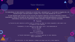 En matemáticas, el valor absoluto o módulo de un número real 𝑥, denotado por 𝑥 , es el valor no negativo de 𝑥 sin
importar el signo, sea este positivo o negativo. Así, 3 es el valor absoluto de +3 y de -3.
El valor absoluto está vinculado con las nociones de magnitud, distancia y norma en diferentes contextos
matemáticos y físicos. El concepto de valor absoluto de un número real puede generalizarse a muchos otros objetos
matemáticos, como son los cuaterniones, anillos ordenados, cuerpos o espacios vectoriales.
Valor Absoluto
◍ Función
La funcion de valor absoluto se define sobre el conjunto de todos los reales asignando a cada numero real
su respectivo valor absoluto.
Formalmente, el valor absoluto de todo numero real 𝑥 esta denominado por
𝑎𝑏𝑠( ℝ → ℝ+
∪ {0}
𝑥 → 𝑦 = 𝑎𝑏𝑠(𝑥)
Que se expresa:
𝑎𝑏𝑠 𝑥 = 𝑥 
𝑥, 𝑠𝑖 𝑥 ≥ 0
−𝑥, 𝑠𝑖 𝑥 ≤ 0
La función identidad es igual a la función signo por el valor absoluto.
𝑖𝑑 𝑥 = 𝑠𝑔𝑛 𝑥 𝑎𝑏𝑠 𝑥
Por definición, el valor absoluto 𝑥 siempre será mayor que cero y nunca negativo.
6
 