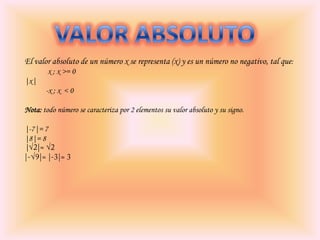 El valor absoluto de un número x se representa (x) y es un número no negativo, tal que:
x ; x >= 0
|x|
-x ; x < 0
Nota: todo número se caracteriza por 2 elementos su valor absoluto y su signo.
|-7|= 7
|8|= 8
|

 