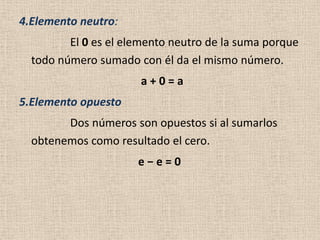 4.Elemento neutro:
         El 0 es el elemento neutro de la suma porque
  todo número sumado con él da el mismo número.
                      a+0=a
5.Elemento opuesto
        Dos números son opuestos si al sumarlos
  obtenemos como resultado el cero.
                      e−e=0
 