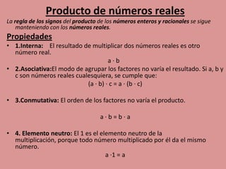 Producto de números reales
La regla de los signos del producto de los números enteros y racionales se sigue
    manteniendo con los números reales.
Propiedades
• 1.Interna: El resultado de multiplicar dos números reales es otro
  número real.
                                    a·b
• 2.Asociativa:El modo de agrupar los factores no varía el resultado. Si a, b y
  c son números reales cualesquiera, se cumple que:
                           (a · b) · c = a · (b · c)

• 3.Conmutativa: El orden de los factores no varía el producto.

                                    a·b=b·a

• 4. Elemento neutro: El 1 es el elemento neutro de la
  multiplicación, porque todo número multiplicado por él da el mismo
  número.
                                   a ·1 = a
 
