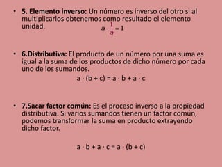 • 5. Elemento inverso: Un número es inverso del otro si al
  multiplicarlos obtenemos como resultado el elemento
  unidad.


• 6.Distributiva: El producto de un número por una suma es
  igual a la suma de los productos de dicho número por cada
  uno de los sumandos.
                     a · (b + c) = a · b + a · c


• 7.Sacar factor común: Es el proceso inverso a la propiedad
  distributiva. Si varios sumandos tienen un factor común,
  podemos transformar la suma en producto extrayendo
  dicho factor.

                    a · b + a · c = a · (b + c)
 