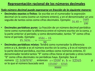Representación racional de los números decimales
Todo número decimal puede expresarse en fracción de la siguiente manera:
• Decimales exactos o finitos: Se escribe en el numerador la expresión
   decimal sin la coma (como un número entero), y en el denominador un uno
   seguido de tantos ceros como cifras decimales. Ejemplo:

• Decimales periódicos puros: La fracción de un número decimal periódico
  tiene como numerador la diferencia entre el número escrito sin la coma, y
  la parte anterior al periodo; y como denominador, tantos "9" como cifras
  tiene el periodo. Ejemplo:

• Decimales periódicos mixtos: Tendrá como numerador la diferencia
  entre a y b, donde a es el número escrito sin la coma, y b es el número sin
  la parte decimal periódica, escritos ambos como números enteros. El
  denominador tendrá tantos "9" como cifras tiene el periodo y otros tantos
  "0" como cifras decimales no periódicas haya. Ejemplo: Sea el
  número                      entonces               y,                      p
  or lo que el número buscado será                      .
 