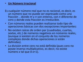 • Un Número Irracional

Es cualquier número real que no es racional, es decir, es
   un número que no puede ser expresado como una
   fracción , donde m y n son enteros, con n diferente de
   cero y donde esta fracción es irreducible.
• Con números reales pueden realizarse todo tipo de
   operaciones básicas con dos excepciones importantes:
• No existen raíces de orden par (cuadradas, cuartas,
   sextas, etc.) de números negativos en números reales,
   (aunque sí existen en el conjunto de los números
   complejos donde dichas operaciones sí están
   definidas).
• La división entre cero no está definida (pues cero no
   posee inverso multiplicativo, es decir, no existe
   número x tal que 0·x=1).
 