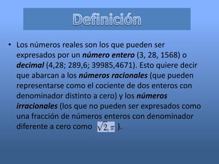 • Los números reales son los que pueden ser
  expresados por un número entero (3, 28, 1568) o
  decimal (4,28; 289,6; 39985,4671). Esto quiere decir
  que abarcan a los números racionales (que pueden
  representarse como el cociente de dos enteros con
  denominador distinto a cero) y los números
  irracionales (los que no pueden ser expresados como
  una fracción de números enteros con denominador
  diferente a cero como        ).
 