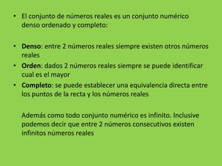 • El conjunto de números reales es un conjunto numérico
  denso ordenado y completo:

• Denso: entre 2 números reales siempre existen otros números
  reales
• Orden: dados 2 números reales siempre se puede identificar
  cual es el mayor
• Completo: se puede establecer una equivalencia directa entre
  los puntos de la recta y los números reales

  Además como todo conjunto numérico es infinito. Inclusive
  podemos decir que entre 2 números consecutivos existen
  infinitos números reales
 