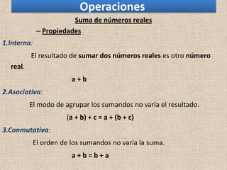 Operaciones
                        Suma de números reales
             – Propiedades
1.Interna:
          El resultado de sumar dos números reales es otro número
  real.
                       a+b
2.Asociativa:
          El modo de agrupar los sumandos no varía el resultado.
                     (a + b) + c = a + (b + c)
3.Conmutativa:
           El orden de los sumandos no varía la suma.
                       a+b=b+a
 