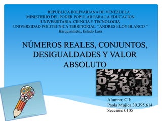 REPUBLICA BOLIVARIANA DE VENEZUELA
MINISTERIO DEL PODER POPULAR PARA LA EDUCACION
UNIVERSITARIA CIENCIA Y TECNOLOGIA
UNIVERSIDAD POLITECNICA TERRITORIAL “ANDRES ELOY BLANCO ”
Barquisimeto, Estado Lara
NÚMEROS REALES, CONJUNTOS,
DESIGUALDADES Y VALOR
ABSOLUTO
Alumna; C.I:
Paola Mujica 30.395.614
Sección: 0105
 