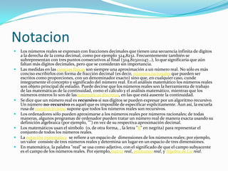 Notacion
 Los números reales se expresan con fracciones decimales que tienen una secuencia infinita de dígitos
a la derecha de la coma decimal, como por ejemplo 324,8232. Frecuentemente también se
subrepresentan con tres puntos consecutivos al final (324,823211247…), lo que significaría que aún
faltan más dígitos decimales, pero que se consideran sin importancia.
 Las medidas en las ciencias físicas son siempre una aproximación a un número real. No sólo es más
conciso escribirlos con forma de fracción decimal (es decir, números racionales que pueden ser
escritos como proporciones, con un denominador exacto) sino que, en cualquier caso, cunde
íntegramente el concepto y significado del número real. En el análisis matemático los números reales
son objeto principal de estudio. Puede decirse que los números reales son la herramienta de trabajo
de las matemáticas de la continuidad, como el cálculo y el análisis matemático, mientras que los
números enteros lo son de lasmatemáticas discretas, en las que está ausente la continuidad.
 Se dice que un número real es recursivo si sus dígitos se pueden expresar por un algoritmo recursivo.
Un número no-recursivo es aquél que es imposible de especificar explícitamente. Aun así, la escuela
rusa de constructivismo supone que todos los números reales son recursivos.
 Los ordenadores sólo pueden aproximarse a los números reales por números racionales; de todas
maneras, algunos programas de ordenador pueden tratar un número real de manera exacta usando su
definición algebraica (por ejemplo, "") en vez de su respectiva aproximación decimal.
 Los matemáticos usan el símbolo (o, de otra forma, , la letra "R" en negrita) para representar el
conjunto de todos los números reales.
 La notación matemática se refiere a un espacio de dimensiones de los números reales; por ejemplo,
un valor consiste de tres números reales y determina un lugar en un espacio de tres dimensiones.
 En matemática, la palabra "real" se usa como adjetivo, con el significado de que el campo subyacente
es el campo de los números reales. Por ejemplo,matriz real, polinomio real, y Álgebra de Lie real.
 