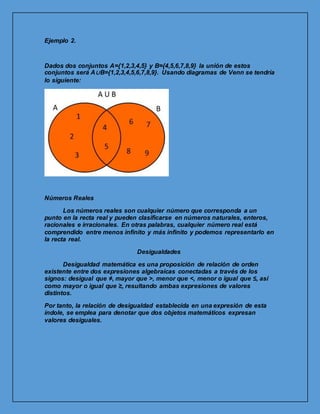 Ejemplo 2.
Dados dos conjuntos A={1,2,3,4,5} y B={4,5,6,7,8,9} la unión de estos
conjuntos será A∪B={1,2,3,4,5,6,7,8,9}. Usando diagramas de Venn se tendría
lo siguiente:
Números Reales
Los números reales son cualquier número que corresponda a un
punto en la recta real y pueden clasificarse en números naturales, enteros,
racionales e irracionales. En otras palabras, cualquier número real está
comprendido entre menos infinito y más infinito y podemos representarlo en
la recta real.
Desigualdades
Desigualdad matemática es una proposición de relación de orden
existente entre dos expresiones algebraicas conectadas a través de los
signos: desigual que ≠, mayor que >, menor que <, menor o igual que ≤, así
como mayor o igual que ≥, resultando ambas expresiones de valores
distintos.
Por tanto, la relación de desigualdad establecida en una expresión de esta
índole, se emplea para denotar que dos objetos matemáticos expresan
valores desiguales.
 