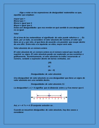 Algo a notar en las expresiones de desigualdad matemática es que,
aquellas que emplean:
mayor que >
Menor que <
Menor o igual que ≤
Mayor o igual que ≥
Estas son desigualdades que nos revelan en qué sentido la una desigualdad
no es igual.
Valor
En el área de las matemáticas el significado de valor puede referirse a: ... Es
decir, por un lado, se considera el valor absoluto del número, el valor que
tiene en sí, y por otro, el que tiene de acuerdo a la posición que ocupe dentro
de una cifra. Entre más a la izquierda se sitúe, mayor será este.
Valor absoluto de un número entero
El valor absoluto de un número entero es el número natural que resulta al
suprimir su signo. El valor absoluto puede ser explorado ya sea numérica o
gráficamente. Numéricamente, el valor absoluto se indica encerrando el
número, variable o expresión dentro de barras verticales, así:
|20|
|x|
|4n − 9|
Desigualdades de valor absoluto
Una desigualdad de valor absoluto es una desigualdad que tiene un signo de
valor absoluto con una variable dentro.
Desigualdades de valor absoluto (<):
La desigualdad | x | < 4 significa que la distancia entre x y 0 es menor que 4.
Así, x > -4 Y x < 4. El conjunto solución es .
Cuando se resuelven desigualdes de valor absoluto, hay dos casos a
considerar.
 