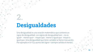 2.
Desigualdades
Una desigualdad es una oración matemática que contiene un
signo de desigualdad. Los signos de desigualdad son: - no es
igual< - menor que> - mayor que - menor o igual que - mayor o
igual que. Una desigualdad que tiene variable se llama inecuación.
Por ejemplo:x+3<7(La punta del signo < siempre señala el menor)
11
 