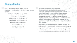 Desigualdades
◎ Si a y b son números reales, se dice que a es
mayor que b y se simboliza: a > b; si a - b es un numero
positivo.
1.1 Propiedades de las desigualdades
Para a; b; c 2 𝜖 R se cumple:
Antisimetrica: si a > b y b > a ) a = b
Transitividad: si a > b y b > c ) a > c
Monótona: si a > b ) a + c > b + c
si a > b y c > 0 ) a c > b c
si a > b y c < 0 ) a c < b
12
◎ Igualdad y desigualdad: Al igual que los
números naturales también los números enteros
se pueden comparar. Pero decimos que dos números
enteros son iguales si representan la misma cantidad
de cosas y tienen el mismo signo. Es decir 4 puede
representar 4 objetos y -4 también puede representar 4
objetos, pero ambos no son iguales ya que el 4 representa
algo que uno tiene y el -4 algo que uno no tiene, eso hace
que los números 4 y -4 sean diferentes o no iguales. Es decir
4≠-4. ejemplo:
-3<-1, porque, si consideramos a los números sin signo 3>1
-5>-15, porque, si consideramos a los números sin signo 5<15
-3<-2, porque, si consideramos a los números sin signo 3>2
-5>-8, porque, si consideramos a los números sin signo 5<8
 
