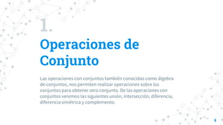 1.
Operaciones de
Conjunto
Las operaciones con conjuntos también conocidas como álgebra
de conjuntos, nos permiten realizar operaciones sobre los
conjuntos para obtener otro conjunto. De las operaciones con
conjuntos veremos las siguientes unión, intersección, diferencia,
diferencia simétrica y complemento.
3
 