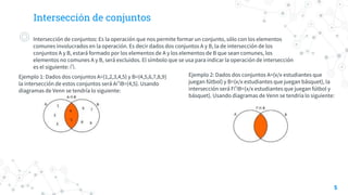 Intersección de conjuntos
◎ Intersección de conjuntos: Es la operación que nos permite formar un conjunto, sólo con los elementos
comunes involucrados en la operación. Es decir dados dos conjuntos A y B, la de intersección de los
conjuntos A y B, estará formado por los elementos de A y los elementos de B que sean comunes, los
elementos no comunes A y B, será excluidos. El símbolo que se usa para indicar la operación de intersección
es el siguiente: ∩.
Ejemplo 1: Dados dos conjuntos A={1,2,3,4,5} y B={4,5,6,7,8,9}
la intersección de estos conjuntos será A∩B={4,5}. Usando
diagramas de Venn se tendría lo siguiente:
5
Ejemplo 2: Dados dos conjuntos A={x/x estudiantes que
juegan fútbol} y B={x/x estudiantes que juegan básquet}, la
intersección será F∩B={x/x estudiantes que juegan fútbol y
básquet}. Usando diagramas de Venn se tendría lo siguiente:
 